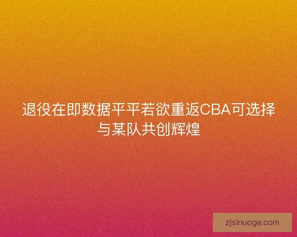 退役在即数据平平若欲重返CBA可选择与某队共创辉煌