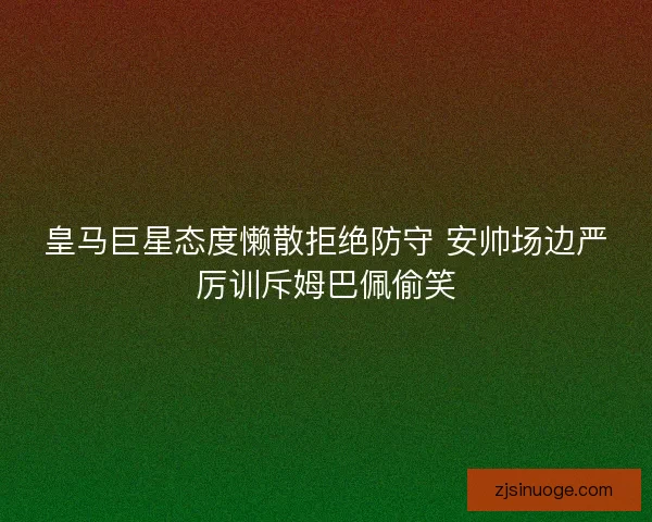 皇马巨星态度懒散拒绝防守 安帅场边严厉训斥姆巴佩偷笑