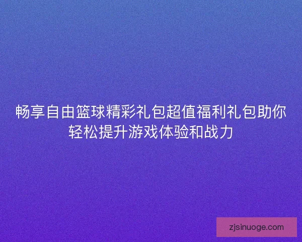畅享自由篮球精彩礼包超值福利礼包助你轻松提升游戏体验和战力