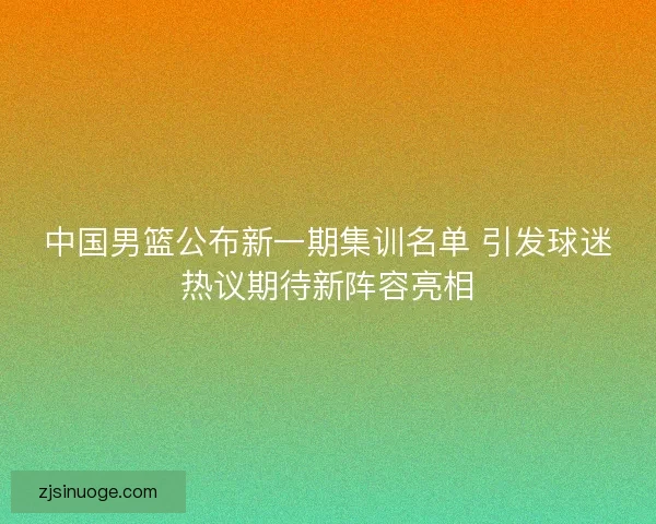 中国男篮公布新一期集训名单 引发球迷热议期待新阵容亮相