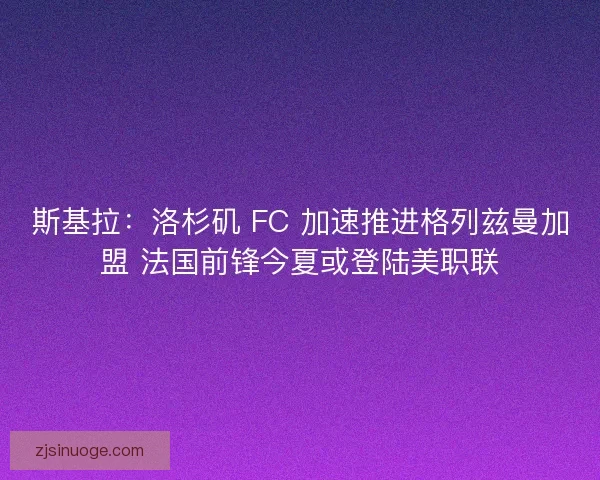 斯基拉：洛杉矶 FC 加速推进格列兹曼加盟 法国前锋今夏或登陆美职联