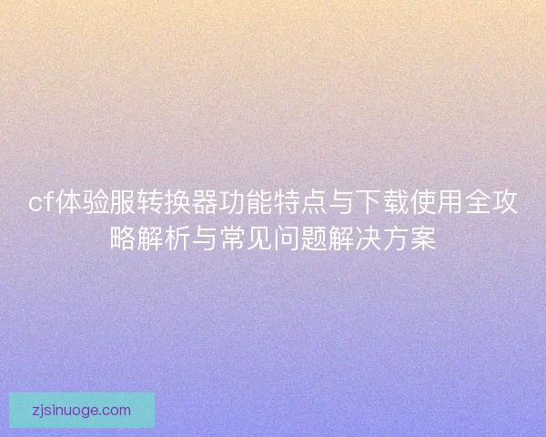 cf体验服转换器功能特点与下载使用全攻略解析与常见问题解决方案