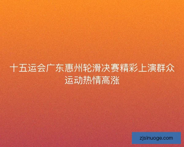 十五运会广东惠州轮滑决赛精彩上演群众运动热情高涨