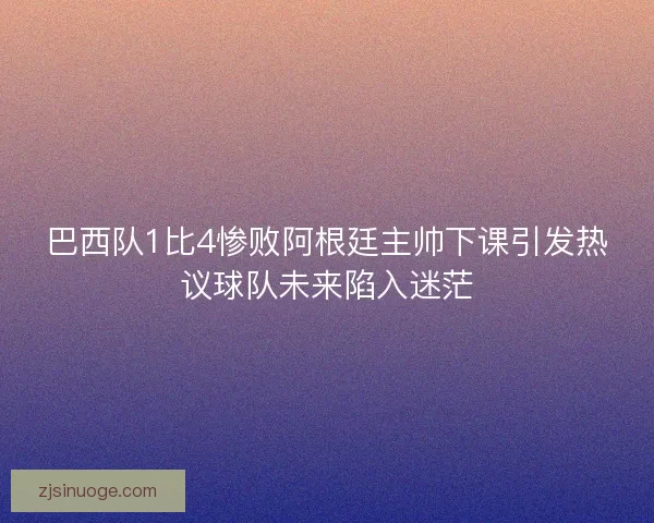 巴西队1比4惨败阿根廷主帅下课引发热议球队未来陷入迷茫