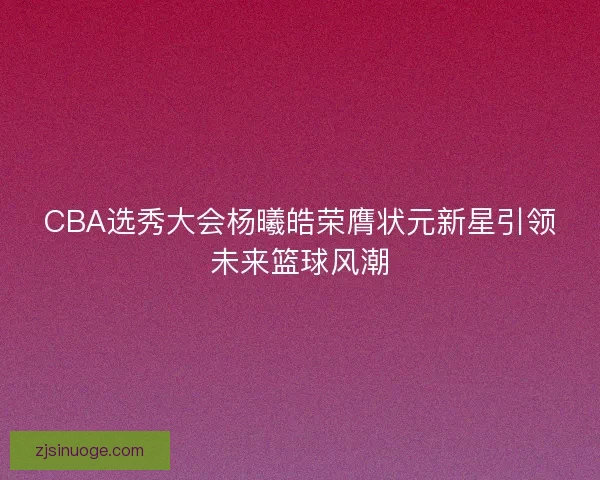 CBA选秀大会杨曦皓荣膺状元新星引领未来篮球风潮