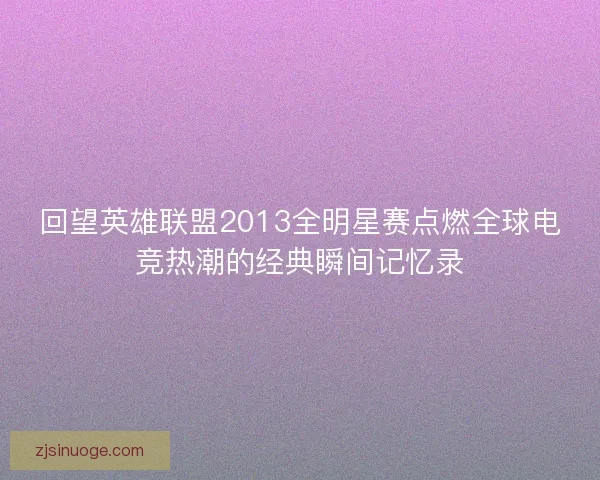 回望英雄联盟2013全明星赛点燃全球电竞热潮的经典瞬间记忆录