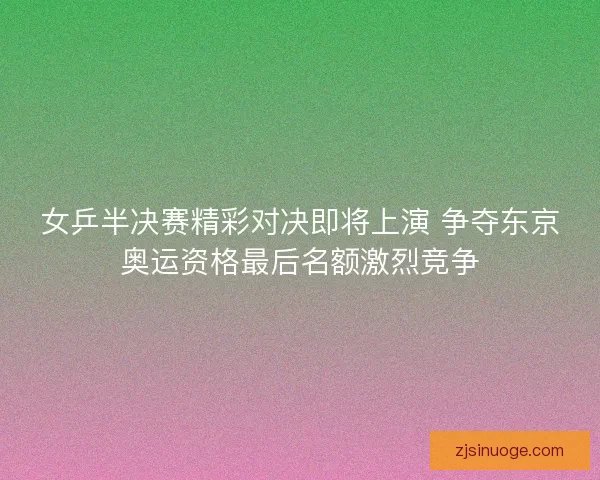 女乒半决赛精彩对决即将上演 争夺东京奥运资格最后名额激烈竞争