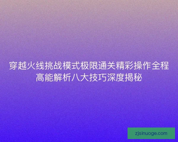 穿越火线挑战模式极限通关精彩操作全程高能解析八大技巧深度揭秘