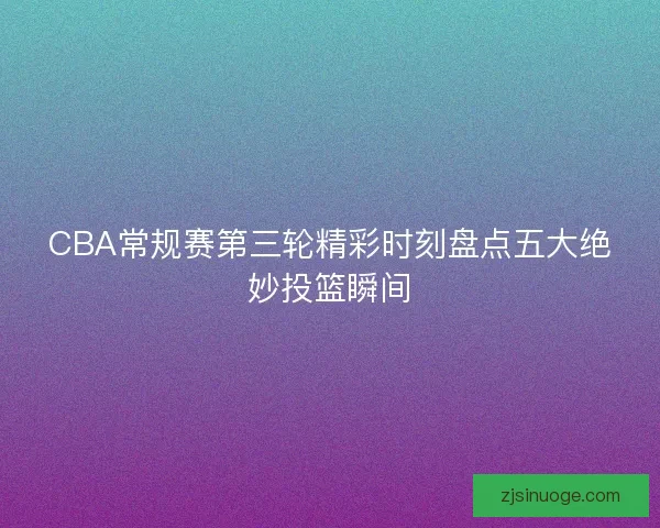 CBA常规赛第三轮精彩时刻盘点五大绝妙投篮瞬间