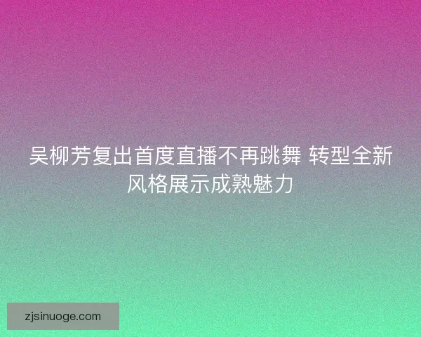 吴柳芳复出首度直播不再跳舞 转型全新风格展示成熟魅力