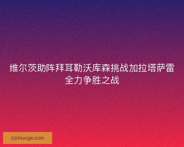维尔茨助阵拜耳勒沃库森挑战加拉塔萨雷全力争胜之战
