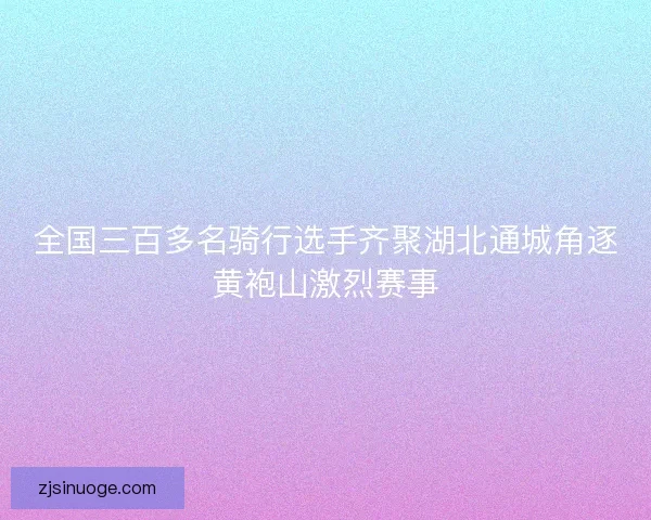 全国三百多名骑行选手齐聚湖北通城角逐黄袍山激烈赛事