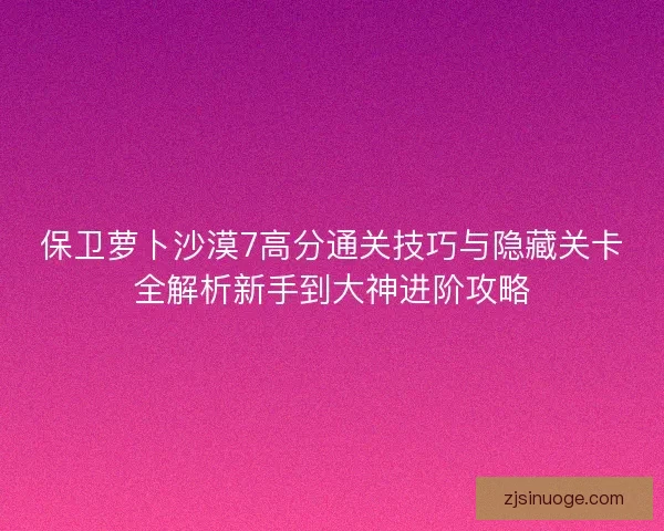 保卫萝卜沙漠7高分通关技巧与隐藏关卡全解析新手到大神进阶攻略