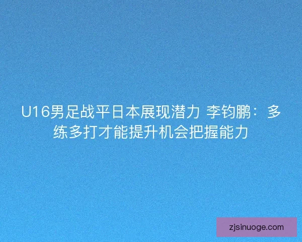 U16男足战平日本展现潜力 李钧鹏：多练多打才能提升机会把握能力