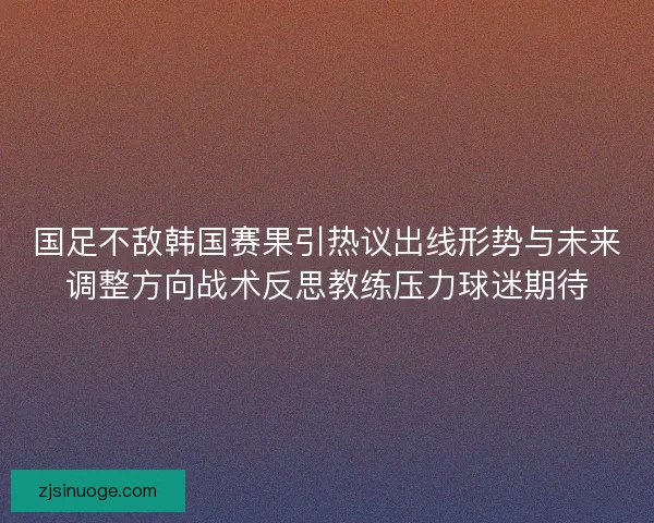 国足不敌韩国赛果引热议出线形势与未来调整方向战术反思教练压力球迷期待